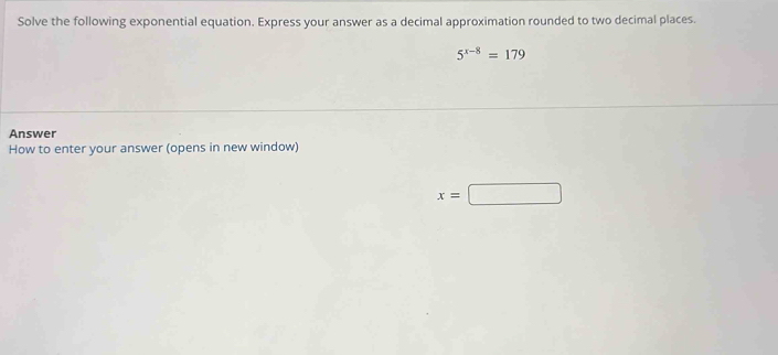 Solve the following exponential equation. Express your answer as a decimal approximation rounded to two decimal places.
5^(x-8)=179
Answer 
How to enter your answer (opens in new window)
x=□