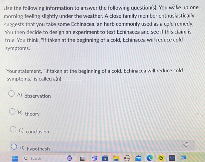 Use the following information to answer the following question(s): You wake up one
morning feeling slightly under the weather. A close family member enthusiastically
suggests that you take some Echinacea, an herb commonly used as a cold remedy.
You then decide to design an experiment to test Echinacea and see if this claim is
true. You think, "If taken at the beginning of a cold, Echinacea will reduce cold
symptoms."
Your statement, "If taken at the beginning of a cold, Echinacea will reduce cold
symptoms," is called a(n) _.
A) observation
B) theory
C) conclusion
D) hypothesis
Search " ou