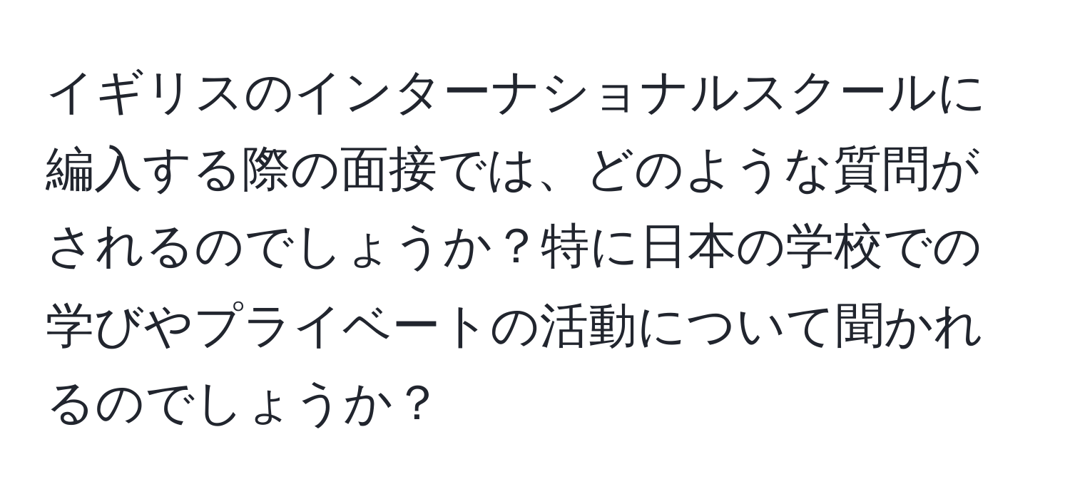 イギリスのインターナショナルスクールに編入する際の面接では、どのような質問がされるのでしょうか？特に日本の学校での学びやプライベートの活動について聞かれるのでしょうか？