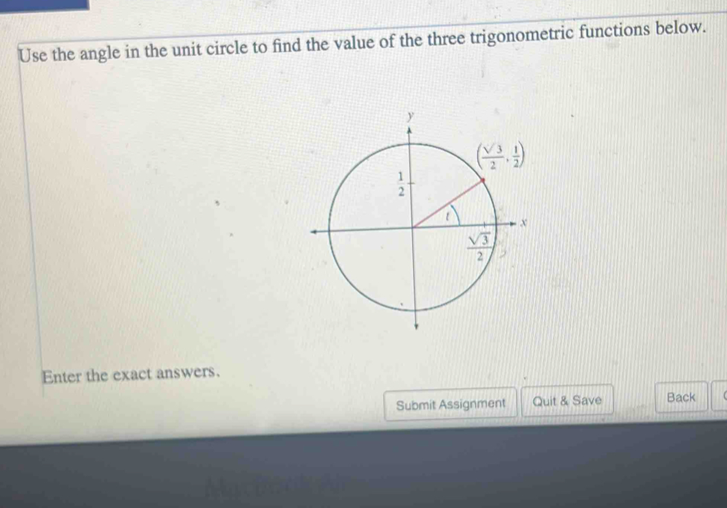 Use the angle in the unit circle to find the value of the three trigonometric functions below.
Enter the exact answers.
Submit Assignment Quit & Save Back