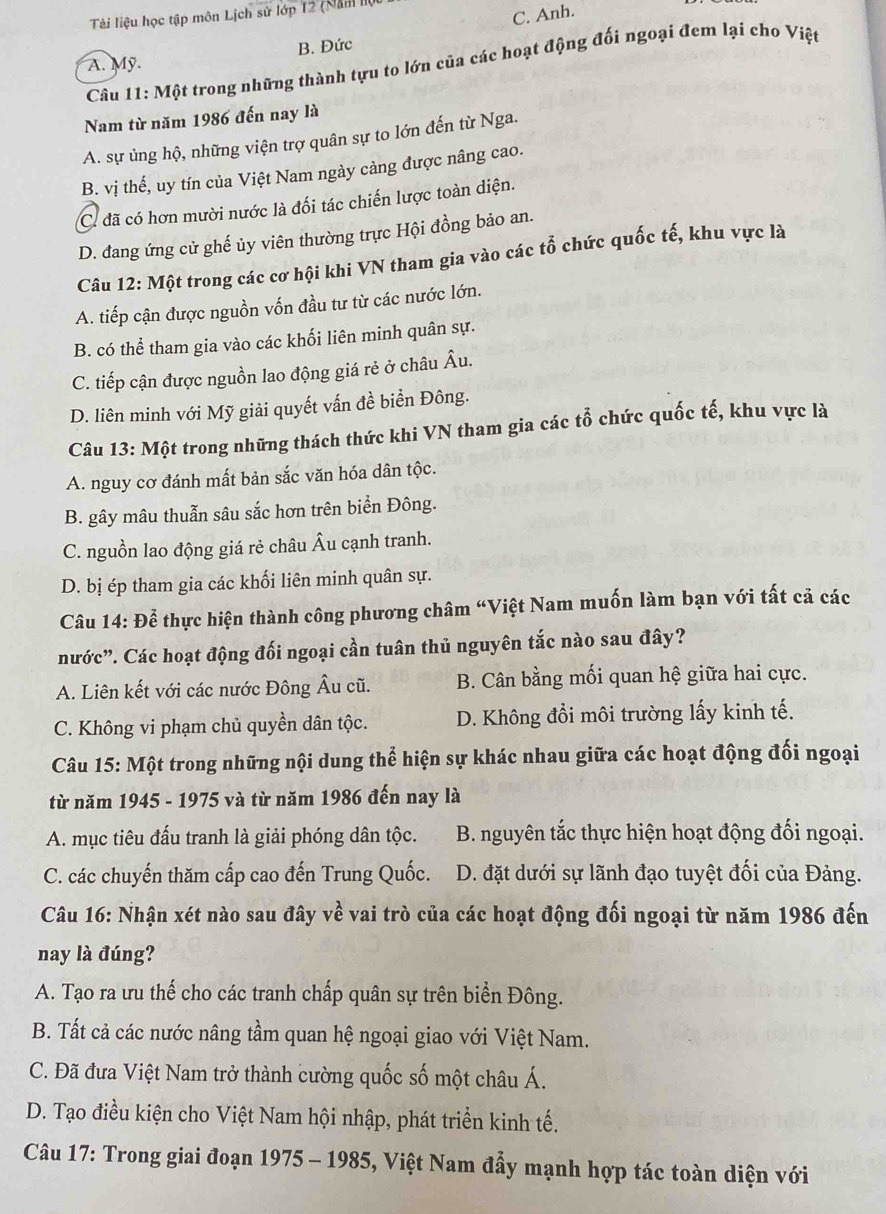 Tài liệu học tập môn Lịch sử lớp 12 (Năm lộ
C. Anh.
A. Mỹ. B. Đức
Câu 11: Một trong những thành tựu to lớn của các hoạt động đối ngoại đem lại cho Việt
Nam từ năm 1986 đến nay là
A. sự ủng hộ, những viện trợ quân sự to lớn đến từ Nga.
B. vị thế, uy tín của Việt Nam ngày cảng được nâng cao.
C. đã có hơn mười nước là đối tác chiến lược toàn diện.
D. đang ứng cử ghế ủy viên thường trực Hội đồng bảo an.
Câu 12: Một trong các cơ hội khi VN tham gia vào các tổ chức quốc tế, khu vực là
A. tiếp cận được nguồn vốn đầu tư từ các nước lớn.
B. có thể tham gia vào các khối liên minh quân sự.
C. tiếp cận được nguồn lao động giá rẻ ở châu Âu.
D. liên minh với Mỹ giải quyết vấn đề biển Đông.
Câu 13: Một trong những thách thức khi VN tham gia các tổ chức quốc tế, khu vực là
A. nguy cơ đánh mất bản sắc văn hóa dân tộc.
B. gây mâu thuẫn sâu sắc hơn trên biển Đông.
C. nguồn lao động giá rẻ châu Âu cạnh tranh.
D. bị ép tham gia các khối liên minh quân sự.
Câu 14: Để thực hiện thành công phương châm “Việt Nam muốn làm bạn với tất cả các
nước”. Các hoạt động đối ngoại cần tuân thủ nguyên tắc nào sau đây?
A. Liên kết với các nước Đông Âu cũ. B. Cân bằng mối quan hệ giữa hai cực.
C. Không vi phạm chủ quyền dân tộc. D. Không đổi môi trường lấy kinh tế.
Câu 15: Một trong những nội dung thể hiện sự khác nhau giữa các hoạt động đối ngoại
từ năm 1945 - 1975 và từ năm 1986 đến nay là
A. mục tiêu đấu tranh là giải phóng dân tộc. B. nguyên tắc thực hiện hoạt động đối ngoại.
C. các chuyến thăm cấp cao đến Trung Quốc. D. đặt dưới sự lãnh đạo tuyệt đối của Đảng.
Câu 16: Nhận xét nào sau đây về vai trò của các hoạt động đối ngoại từ năm 1986 đến
nay là đúng?
A. Tạo ra ưu thế cho các tranh chấp quân sự trên biển Đông.
B. Tất cả các nước nâng tầm quan hệ ngoại giao với Việt Nam.
C. Đã đưa Việt Nam trở thành cường quốc số một châu Á.
D. Tạo điều kiện cho Việt Nam hội nhập, phát triển kinh tế.
Câu 17: Trong giai đoạn 1975 - 1985, Việt Nam đẩy mạnh hợp tác toàn diện với