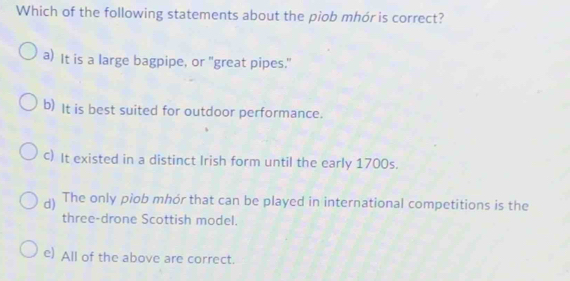 Which of the following statements about the piob mhór is correct?
a) It is a large bagpipe, or "great pipes."
b) It is best suited for outdoor performance.
c) It existed in a distinct Irish form until the early 1700s.
d) The only piob mhór that can be played in international competitions is the
three-drone Scottish model.
e) All of the above are correct.