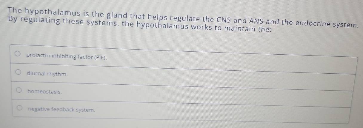 The hypothalamus is the gland that helps regulate the CNS and ANS and the endocrine system.
By regulating these systems, the hypothalamus works to maintain the:
prolactin-inhibiting factor (PIF).
diurnal rhythm.
homeostasis.
negative feedback system.