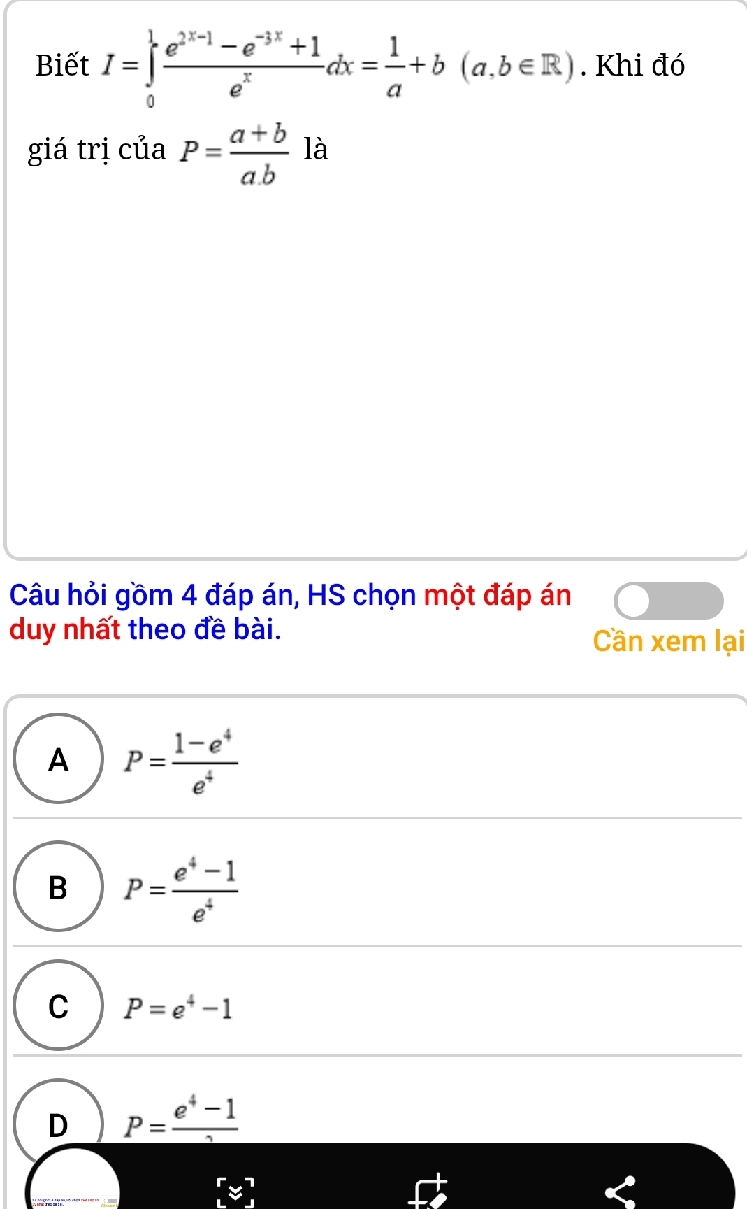 Biết I=∈tlimits _0^(1frac e^2x-1)-1-e^(-3x)+1e^xdx= 1/a +b(a,b∈ R). Khi đó
giá trị của P= (a+b)/a.b  là
Câu hỏi gồm 4 đáp án, HS chọn một đáp án
duy nhất theo đề bài.
Cần xem lại
A P= (1-e^4)/e^4 
B P= (e^4-1)/e^4 
C P=e^4-1
D _ P= (e^4-1)/2 