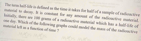 The term half-life is defined as the time it takes for half of a sample of radioactive 
material to decay. It is constant for any amount of the radioactive material. 
Initially, there are 100 grams of a radioactive material which has a half-life of
one day. Which of the following graphs could model the mass of the radioactive 
material left as a function of time ?