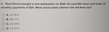 Noel Devine bought a new dishwasher for $320. He paid $20 down and made 10
monthly payments of $34. What actual yearly interest rate did Noel pay?
A. 34.38%
B. 68.75%
C. 29.09%
D. 14.55%