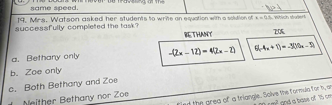 traveling at th 
same speed.
_
19. Mrs. Watson asked her students to write an equation with a solution of x=0.5. Which student
successfully completed the task?
BETHANY
ZOE
a. Bethany only
-(2x-12)=4(2x-2) 6(-4x+1)=-3(10x-3)
b. Zoe only
c. Both Bethany and Zoe
ind the area of a triangle. Solve the formula for h, an
Neither Bethany nor Zoe
anam^2 and a base of 15 cm