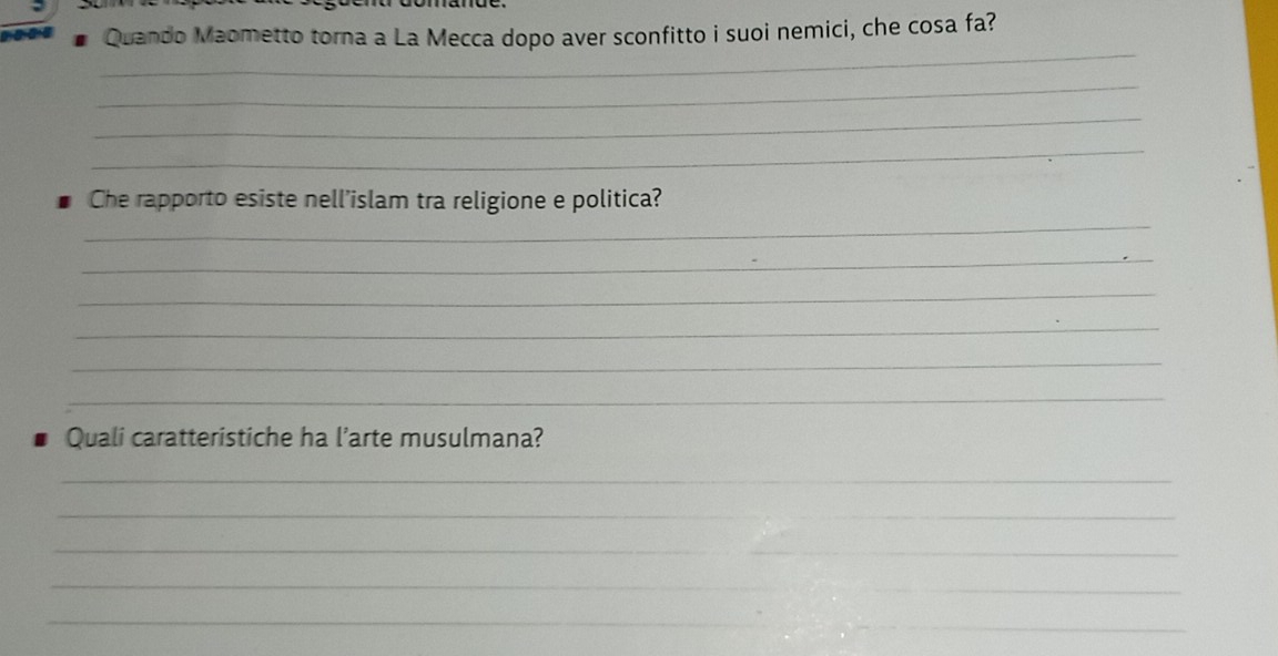 Quando Maometto torna a La Mecca dopo aver sconfitto i suoi nemici, che cosa fa? 
_ 
_ 
_ 
_ 
_ 
Che rapporto esiste nell’islam tra religione e politica? 
_ 
_ 
_ 
_ 
_ 
Quali caratteristiche ha l’arte musulmana? 
_ 
_ 
_ 
_ 
_