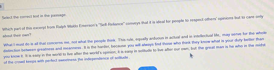 Select the correct text in the passage.
Which part of this excerpt from Ralph Waldo Emerson's ''Self-Reliance'' conveys that it is ideal for people to respect others' opinions but to care only
about their own?
What I must do is all that concerns me, not what the people think. This rule, equally arduous in actual and in intellectual life, may serve for the whole
distinction between greatness and meanness. It is the harder, because you will always find those who think they know what is your duty better than
you know it. It is easy in the world to live after the world's opinion; it is easy in solitude to live after our own; but the great man is he who in the midst
of the crowd keeps with perfect sweetness the independence of solitude .