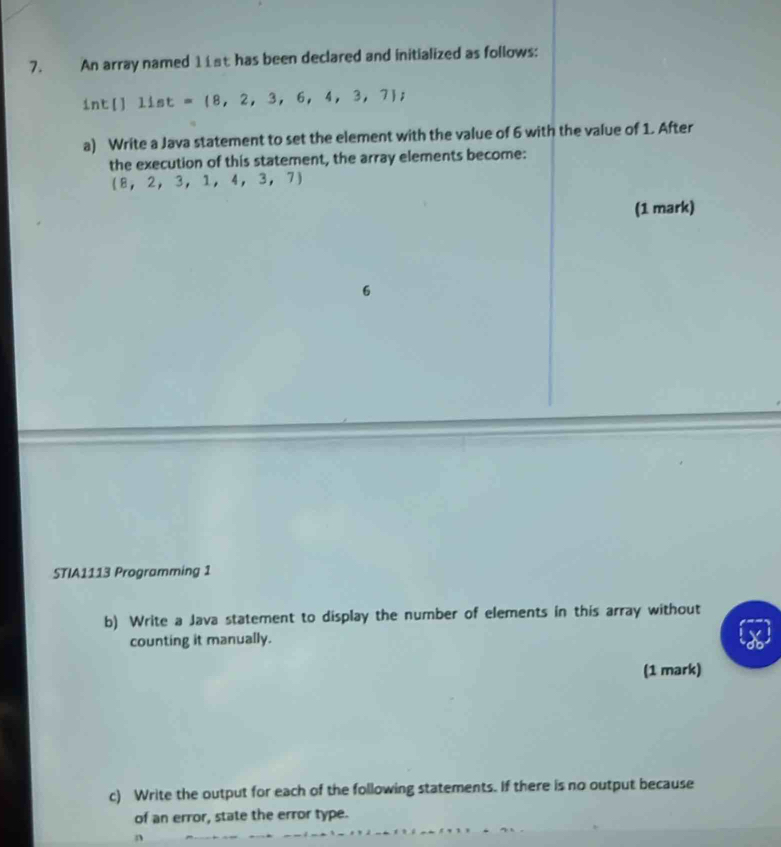 An array named 11st has been declared and initialized as follows: 
int[] 11st= 8,2,3,6,4,3,7; 
a) Write a Java statement to set the element with the value of 6 with the value of 1. After 
the execution of this statement, the array elements become:
 8,2,3,1,4,3,7)
(1 mark) 
6 
STIA1113 Programming 1 
b) Write a Java statement to display the number of elements in this array without 
counting it manually. 
(1 mark) 
c) Write the output for each of the following statements. If there is no output because 
of an error, state the error type.