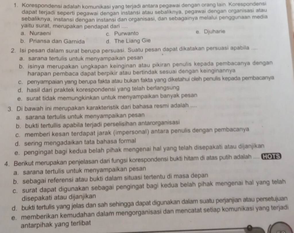 Korespondensi adalah komunikasi yang terjadi antara pegawai dengan orang lain. Korespondensi
dapat terjadi seperti pegawai dengan instansi atau sebaliknya, pegawai dengan organisasi atau
sebaliknya, instansi dengan instansi dan organisasi, dan sebagainya melalui penggunaan media
yaitu surat, merupakan pendapat dari ....
a. Nuraeni c. Purwanto e. Djuharie
b. Priansa dan Garnida d. The Liang Gie
2. Isi pesan dalam surat berupa persuasi. Suatu pesan dapat dikatakan persuasi apabila ....
a. sarana tertulis untuk menyampaikan pesan
b. isinya merupakan ungkapan keinginan atau pikiran penulis kepada pembacanya dengan
harapan pembaca dapat berpikir atau bertindak sesuai dengan keinginannya
c. penyampaian yang berupa fakta atau bukan fakta yang diketahui oleh penulis kepada pembacanya
d. hasil dari praktek korespondensi yang telah berlangsung
e. surat tidak memungkinkan untuk menyampaikan banyak pesan
3. Di bawah ini merupakan karakteristik dari bahasa resmi adalah ....
a. sarana tertulis untuk menyampaikan pesan
b. bukti tertullis apabila terjadi perselisihan antarorganisasi
c. memberi kesan terdapat jarak (impersonal) antara penulis dengan pembacanya
d. sering mengadaikan tata bahasa formal
e. pengingat bagi kedua belah pihak mengenai hal yang telah disepakati atau dijanjikan
4. Berikut merupakan penjelasan dari fungsi korespondensi bukti hitam di atas putih adalah .... HOTS
a. sarana tertulis untuk menyampaikan pesan
b. sebagai referensi atau bukti dalam situasi tertentu di masa depan
c. surat dapat digunakan sebagai pengingat bagi kedua belah pihak mengenai hal yang telah
disepakati atau dijanjikan
d. bukti tertulis yang jelas dan sah sehingga dapat digunakan dalam suatu perjanjian atau persetujuan
e. memberikan kemudahan dalam mengorganisasi dan mencatat setiap komunikasi yang terjadi
antarpihak yang terlibat