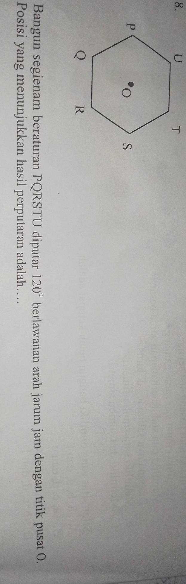 Bangun segienam beraturan PQRSTU diputar 120° berlawanan arah jarum jam dengan titik pusat O. 
Posisi yang menunjukkan hasil perputaran adalah…...