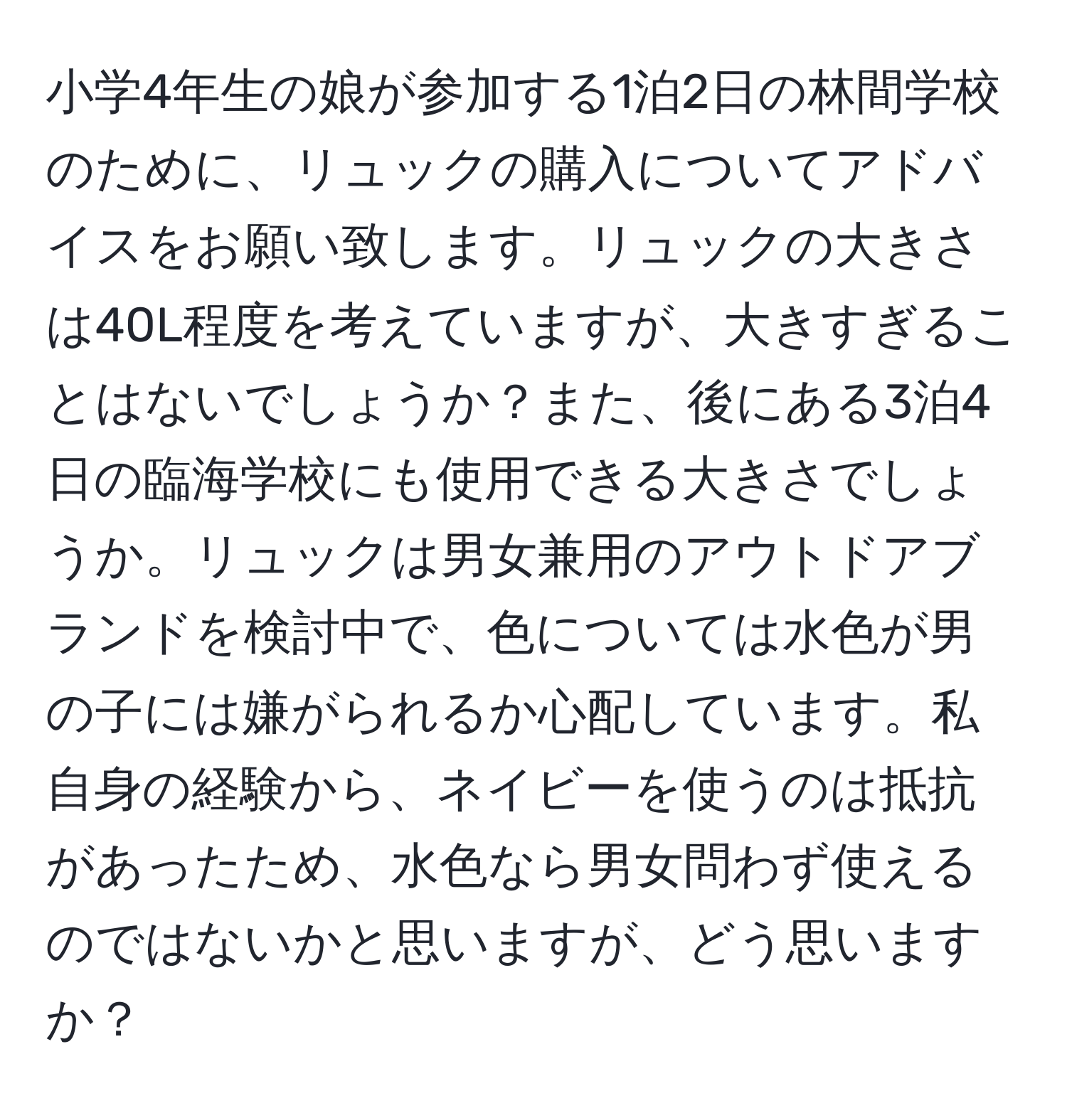 小学4年生の娘が参加する1泊2日の林間学校のために、リュックの購入についてアドバイスをお願い致します。リュックの大きさは40L程度を考えていますが、大きすぎることはないでしょうか？また、後にある3泊4日の臨海学校にも使用できる大きさでしょうか。リュックは男女兼用のアウトドアブランドを検討中で、色については水色が男の子には嫌がられるか心配しています。私自身の経験から、ネイビーを使うのは抵抗があったため、水色なら男女問わず使えるのではないかと思いますが、どう思いますか？