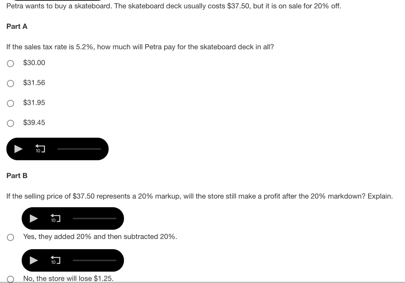 Petra wants to buy a skateboard. The skateboard deck usually costs $37.50, but it is on sale for 20% off.
Part A
If the sales tax rate is 5.2%, how much will Petra pay for the skateboard deck in all?
$30.00
$31.56
$31.95
$39.45
Part B
If the selling price of $37.50 represents a 20% markup, will the store still make a profit after the 20% markdown? Explain.
Yes, they added 20% and then subtracted 20%.
No, the store will lose $1.25.