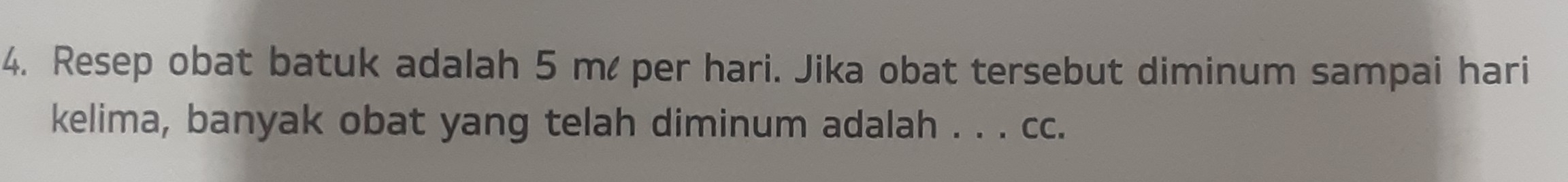 Resep obat batuk adalah 5 m per hari. Jika obat tersebut diminum sampai hari 
kelima, banyak obat yang telah diminum adalah . . . cc.