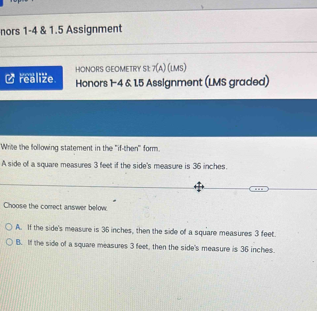 nors 1-4 & 1.5 Assignment
savvas 1*== HONORS GEOMETRY S1: 7(A) (LMS)
realize. Honors 1-4 & 1.5 Assignment (LMS graded)
Write the following statement in the "if-then" form.
A side of a square measures 3 feet if the side's measure is 36 inches.
Choose the correct answer below.
A. If the side's measure is 36 inches, then the side of a square measures 3 feet.
B. If the side of a square measures 3 feet, then the side's measure is 36 inches.