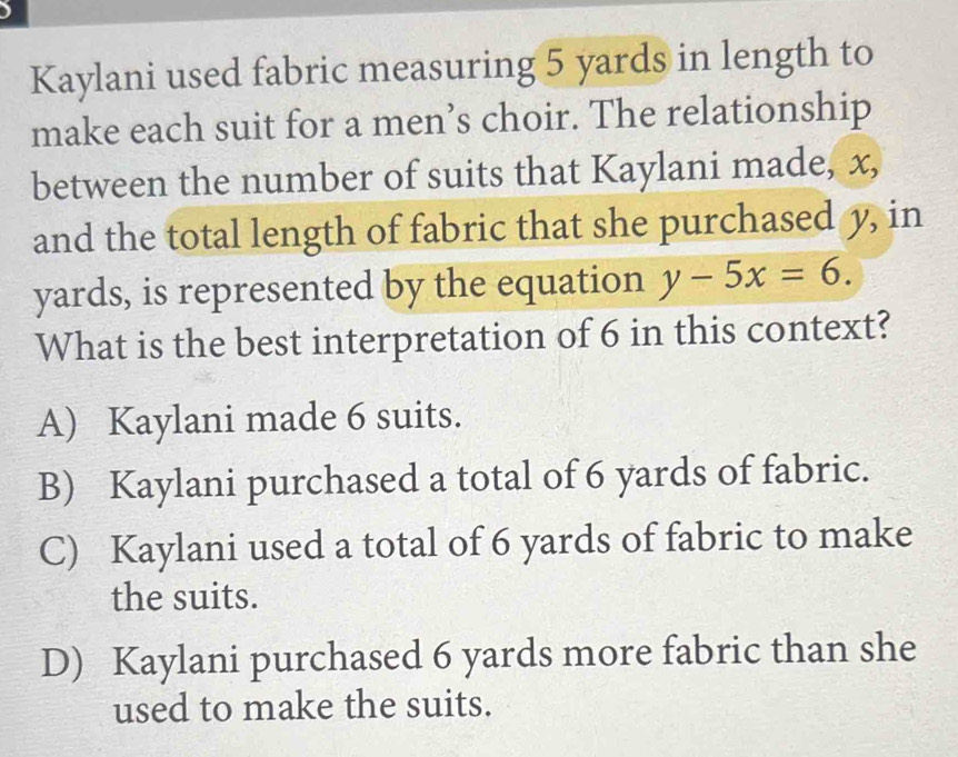 )
Kaylani used fabric measuring 5 yards in length to
make each suit for a men’s choir. The relationship
between the number of suits that Kaylani made, x,
and the total length of fabric that she purchased y, in
yards, is represented by the equation y-5x=6. 
What is the best interpretation of 6 in this context?
A) Kaylani made 6 suits.
B) Kaylani purchased a total of 6 yards of fabric.
C) Kaylani used a total of 6 yards of fabric to make
the suits.
D) Kaylani purchased 6 yards more fabric than she
used to make the suits.