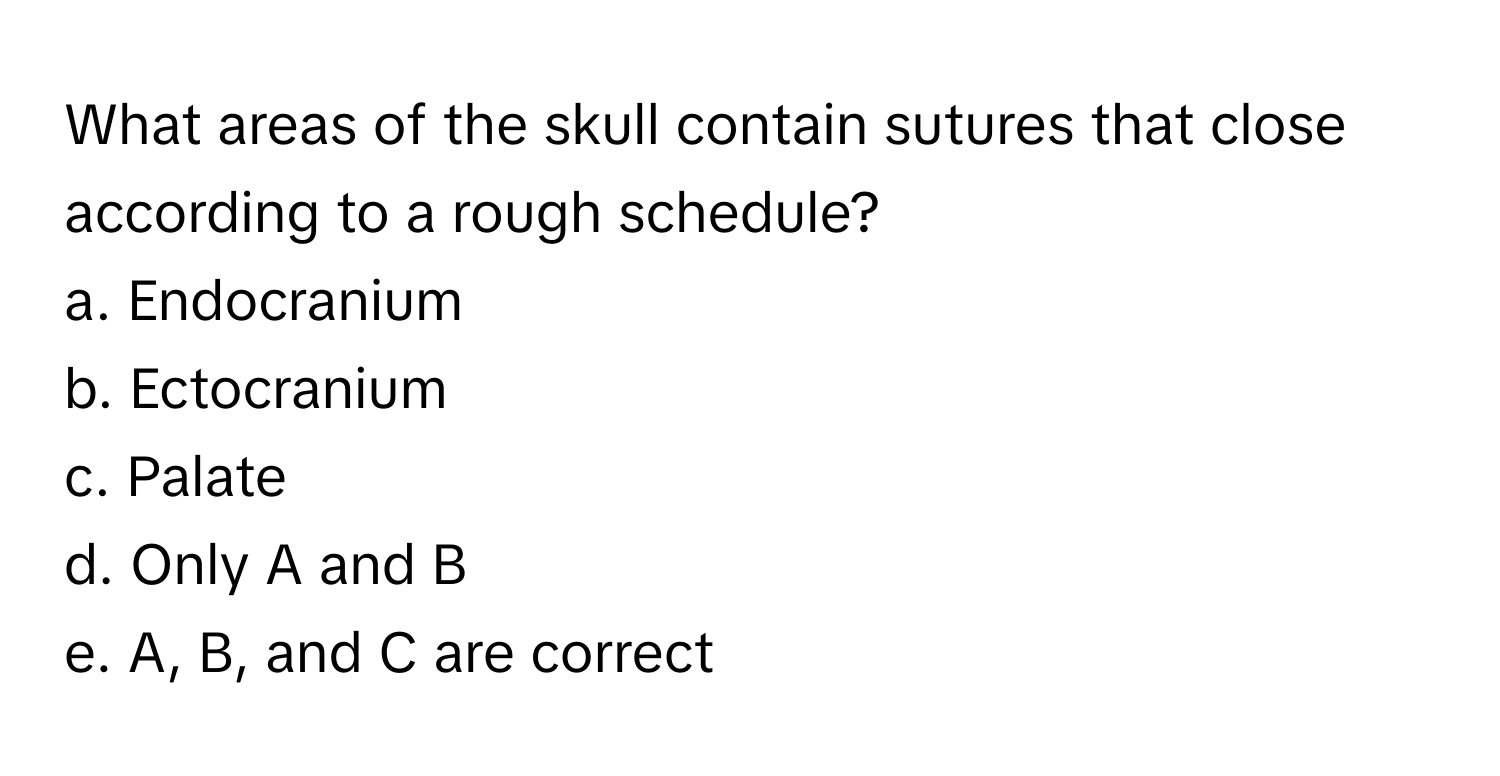 What areas of the skull contain sutures that close according to a rough schedule? 

a. Endocranium
b. Ectocranium
c. Palate
d. Only A and B
e. A, B, and C are correct