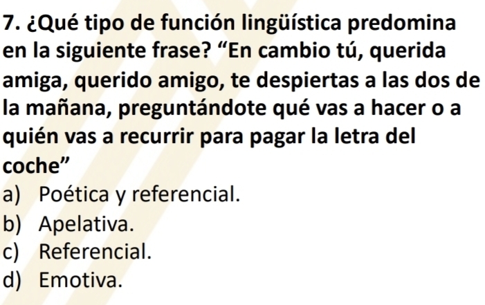 ¿Qué tipo de función lingüística predomina
en la siguiente frase? “En cambio tú, querida
amiga, querido amigo, te despiertas a las dos de
la mañana, preguntándote qué vas a hacer o a
quién vas a recurrir para pagar la letra del
coche”
a) Poética y referencial.
b) Apelativa.
c) Referencial.
d) Emotiva.