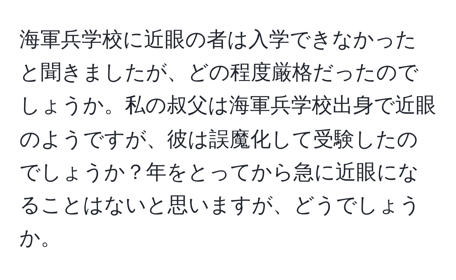 海軍兵学校に近眼の者は入学できなかったと聞きましたが、どの程度厳格だったのでしょうか。私の叔父は海軍兵学校出身で近眼のようですが、彼は誤魔化して受験したのでしょうか？年をとってから急に近眼になることはないと思いますが、どうでしょうか。