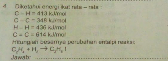 Diketahui energi ikat rata - rata :
C-H=413kJ/mol
C-C=348kJ/mol
H-H=436kJ/mol
C=C=614kJ/mol
Hitunglah besarnya perubahan entalpi reaksi:
C_2H_4+H_2to C_2H_6I
Jawab:_