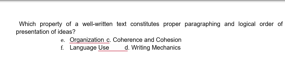 Which property of a well-written text constitutes proper paragraphing and logical order of
presentation of ideas?
e. Organization c. Coherence and Cohesion
f. Language Use d. Writing Mechanics