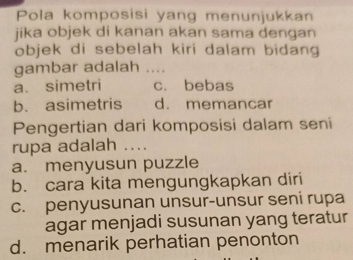 Pola komposisi yang menunjukkan
jika objek di kanan akan sama dengan
objek di sebelah kiri dalam bidang 
gambar adalah ....
a. simetri c. bebas
b. asimetris d. memancar
Pengertian dari komposisi dalam seni
rupa adalah ....
a. menyusun puzzle
b. cara kita mengungkapkan diri
c. penyusunan unsur-unsur seni rupa
agar menjadi susunan yang teratur
d. menarik perhatian penonton