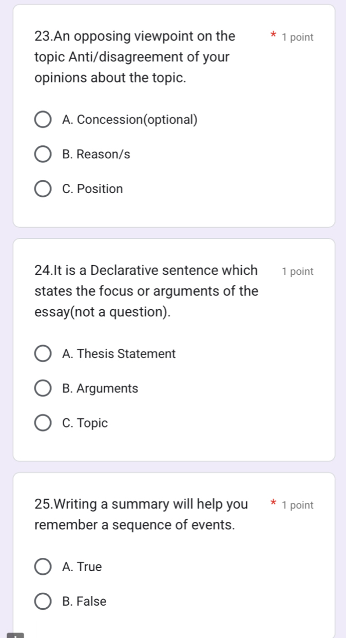 An opposing viewpoint on the 1 point
topic Anti/disagreement of your
opinions about the topic.
A. Concession(optional)
B. Reason/s
C. Position
24.It is a Declarative sentence which 1 point
states the focus or arguments of the
essay(not a question).
A. Thesis Statement
B. Arguments
C. Topic
25.Writing a summary will help you 1 point
remember a sequence of events.
A. True
B. False