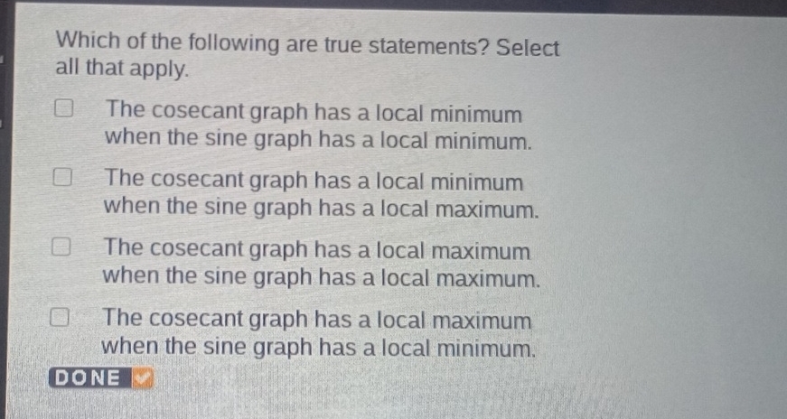 Which of the following are true statements? Select
all that apply.
The cosecant graph has a local minimum
when the sine graph has a local minimum.
The cosecant graph has a local minimum
when the sine graph has a local maximum.
The cosecant graph has a local maximum
when the sine graph has a local maximum.
The cosecant graph has a local maximum
when the sine graph has a local minimum.
DONE