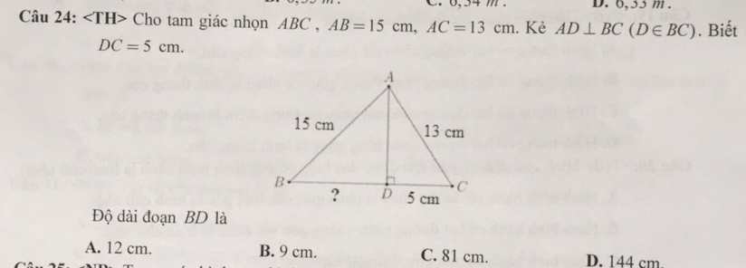 6,35 m.
Câu 24: Cho tam giác nhọn ABC , AB=15cm, AC=13cm. Kẻ AD⊥ BC(D∈ BC). Biết
DC=5cm. 
Độ dài đoạn BD là
A. 12 cm. B. 9 cm. C. 81 cm. D. 144 cm