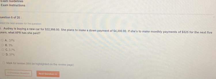 Exam Guidelines
Exam Instructions
uestion 6 of 20 :
elect the best answer for the question.
. Audrey is buying a new car for $32,998.00. She plans to make a down payment of $4,200.00. If she's to make monthly payments of $525 for the next five
years, what APR has she paid?
A. 37%
B. 3%
C. 3.7%
D. 37%
Mark for review (Will be highlighted on the review page)
«