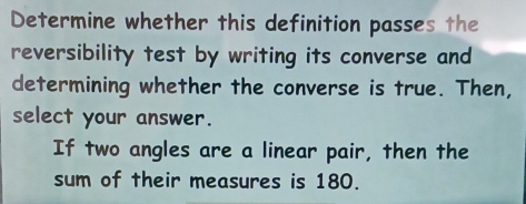 Determine whether this definition passes the 
reversibility test by writing its converse and 
determining whether the converse is true. Then, 
select your answer. 
If two angles are a linear pair, then the 
sum of their measures is 180.