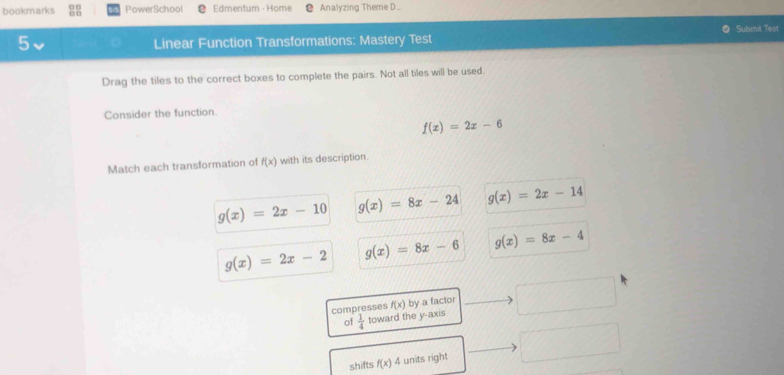 bookmarks PowerSchool Edmentum - Home Analyzing Theme D..
Submi Test
5
Linear Function Transformations: Mastery Test
Drag the tiles to the correct boxes to complete the pairs. Not all tiles will be used.
Consider the function.
f(x)=2x-6
Match each transformation of f(x) with its description.
g(x)=2x-10 g(x)=8x-24 g(x)=2x-14
g(x)=2x-2 g(x)=8x-6 g(x)=8x-4
compresses f(x) by a factor
of  1/4  toward the y-axis
shifts f(x) 4 units right