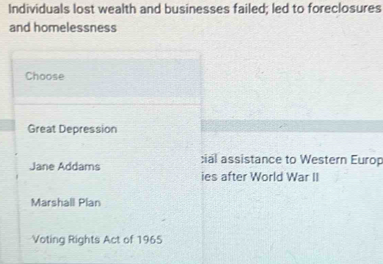 Individuals lost wealth and businesses failed; led to foreclosures
and homelessness
Choose
Great Depression
Jane Addams
:ial assistance to Western Europ
ies after World War II
Marshall Plan
Voting Rights Act of 1965