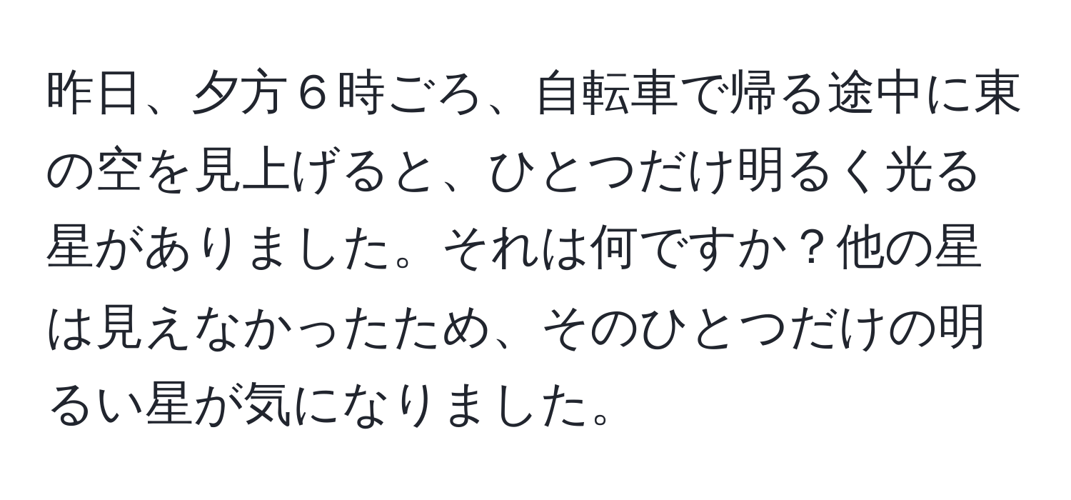 昨日、夕方６時ごろ、自転車で帰る途中に東の空を見上げると、ひとつだけ明るく光る星がありました。それは何ですか？他の星は見えなかったため、そのひとつだけの明るい星が気になりました。