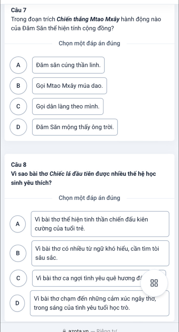 Trong đoạn trích Chiến thắng Mtao Mxây hành động nào
của Đăm Săn thể hiện tính cộng đồng?
Chọn một đáp án đúng
A Đăm săn cúng thần linh.
B Gọi Mtao Mxây múa dao.
C Gọi dân làng theo mình.
D Đăm Săn mộng thấy ông trời.
Câu 8
Vì sao bài thơ Chiếc lá đầu tiên được nhiều thế hệ học
sinh yêu thích?
Chọn một đáp án đúng
Vì bài thơ thể hiện tinh thần chiến đấu kiên
A
cường của tuổi trẻ.
Vì bài thơ có nhiều từ ngữ khó hiểu, cần tìm tòi
B
sâu sắc.
C Vì bài thơ ca ngợi tình yêu quê hương đí □□
Vì bài thơ chạm đến những cảm xúc ngây thơ,
D
trong sáng của tình yêu tuổi học trò.
azota vn — Riêng tự