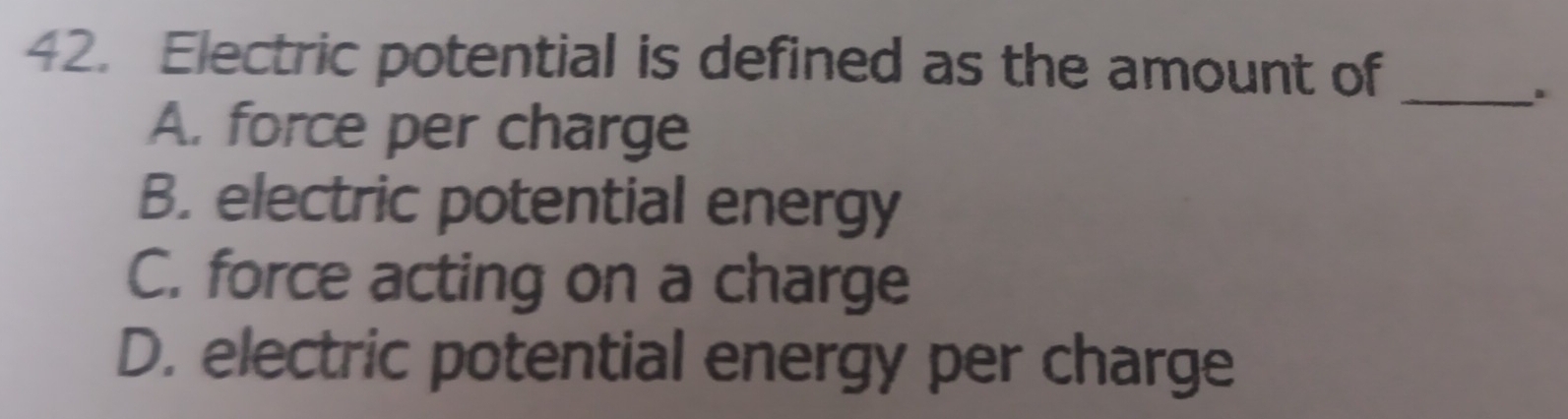 Electric potential is defined as the amount of
_.
A. force per charge
B. electric potential energy
C. force acting on a charge
D. electric potential energy per charge