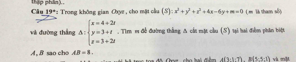 thập phân).. 
Câu 19^* *: Trong không gian Oxyz, cho mặt cầu (S): x^2+y^2+z^2+4x-6y+m=0 (m là tham số) 
và đường thẳng Delta :beginarrayl x=4+2t y=3+t z=3+2tendarray.. Tìm m đề đường thẳng Δ cắt mặt cầu (S) tại hai điểm phân biệt
A, B sao cho AB=8. 
toa độ Qryz, cho hai điểm A(3:1:7), B(5:5:1) và mặt