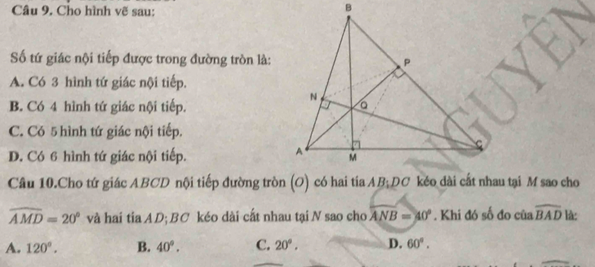 Cho hình vẽ sau:
ố tứ giác nội tiếp được trong đường tròn là:
A. Có 3 hình tứ giác nội tiếp.
B. Có 4 hình tứ giác nội tiếp.
C. Có 5 hình tứ giác nội tiếp.
D. Có 6 hình tứ giác nội tiếp.
widehat AMD=20° và hai tia AD; BC kéo dài cất nhau tại N sao cho widehat ANB=40°. Khi đó số đo của widehat BAD là:
A. 120°. B. 40°. C. 20°. D. 60°.