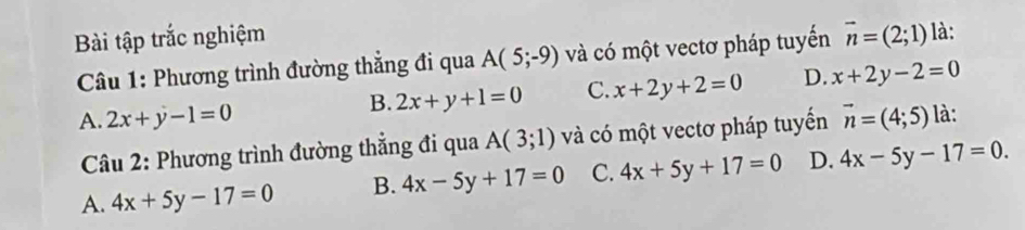 Bài tập trắc nghiệm là:
* Câu 1: Phương trình đường thẳng đi qua A(5;-9) và có một vectơ pháp tuyến vector n=(2;1)
B. 2x+y+1=0 C. x+2y+2=0 D. x+2y-2=0
A. 2x+y-1=0 vector n=(4;5) là:
Câu 2: Phương trình đường thẳng đi qua A(3;1) và có một vectơ pháp tuyến
A. 4x+5y-17=0 B. 4x-5y+17=0 C. 4x+5y+17=0 D. 4x-5y-17=0.