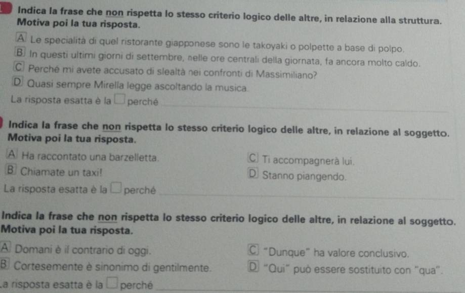 Indica la frase che non rispetta lo stesso criterio logico delle altre, in relazione alla struttura.
Motiva poi la tua risposta.
A. Le specialita di quel ristorante giapponese sono le takoyaki o polpette a base di polpo.
B. In questi ultimi giorni di settembre, nelle ore centrali della giornata, fa ancora molto caldo.
C. Perché mi avete accusato di slealtà nei confronti di Massimiliano?
D. Quasi sempre Mirella legge ascoltando la musica.
_
La risposta esatta è la □ perché
Indica la frase che non rispetta lo stesso criterio logico delle altre, in relazione al soggetto.
Motiva poi la tua risposta.
A Ha raccontato una barzelletta. C Ti accompagnerà lui.
B Chiamate un taxi! D Stanno piangendo.
_
_
La risposta esatta è la □ perché
Indica la frase che non rispetta lo stesso criterio logico delle altre, in relazione al soggetto.
Motiva poi la tua risposta.
A Domani è il contrario di oggi. C “Dunque” ha valore conclusivo.
B Cortesemente è sinonimo di gentilmente. D “Qui" può essere sostituito con “qua”.
La risposta esatta è la □ perché_