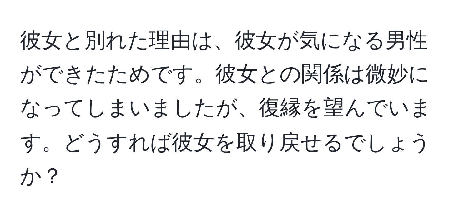 彼女と別れた理由は、彼女が気になる男性ができたためです。彼女との関係は微妙になってしまいましたが、復縁を望んでいます。どうすれば彼女を取り戻せるでしょうか？