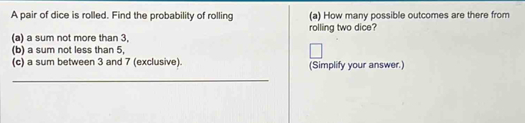 A pair of dice is rolled. Find the probability of rolling (a) How many possible outcomes are there from 
rolling two dice? 
(a) a sum not more than 3, 
(b) a sum not less than 5, 
(c) a sum between 3 and 7 (exclusive). (Simplify your answer.) 
_