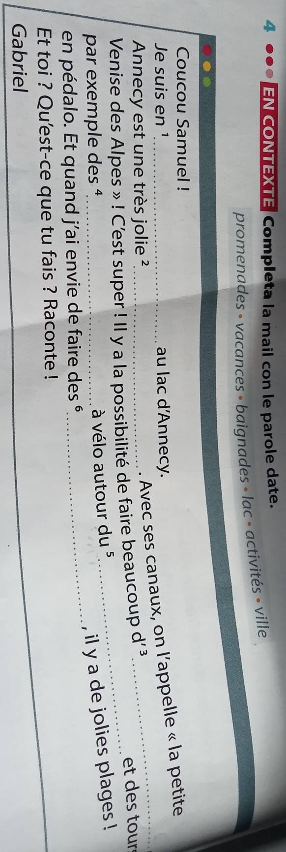 EN CONTEXTE Completa la mail con le parole date. 
promenades » vacances » baignades » lac • activités » ville 
Coucou Samuel ! 
Je suis en ¹_ au lac d'Annecy. 
Annecy est une très jolie ² 
. Avec ses canaux, on l’appelle « la petite 
Venise des Alpes » ! C'est super ! Il y a la possibilité de faire beaucoup d'^3
et des tour 
par exemple des ¹_ 
à vélo autour du 5 
, il y a de jolies plages ! 
en pédalo. Et quand j'ai envie de faire des é 
_ 
Et toi ? Qu'est-ce que tu fais ? Raconte ! 
Gabriel