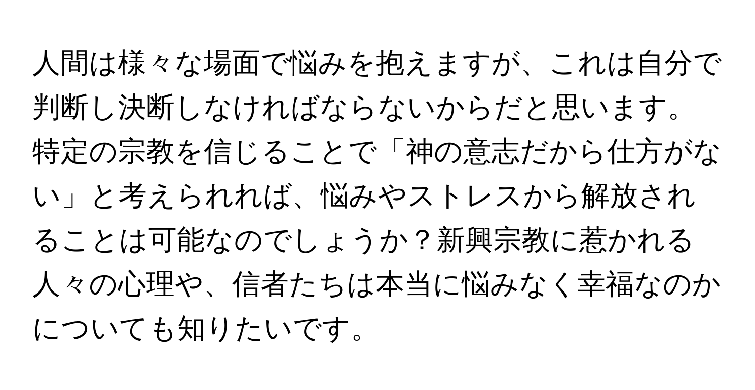 人間は様々な場面で悩みを抱えますが、これは自分で判断し決断しなければならないからだと思います。特定の宗教を信じることで「神の意志だから仕方がない」と考えられれば、悩みやストレスから解放されることは可能なのでしょうか？新興宗教に惹かれる人々の心理や、信者たちは本当に悩みなく幸福なのかについても知りたいです。