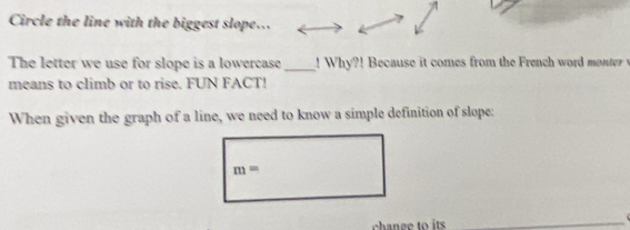 Circle the line with the biggest slope... 
The letter we use for slope is a lowercase_ ! W h! Because it comes from the rench word moter 
means to climb or to rise. FUN FACT! 
When given the graph of a line, we need to know a simple definition of slope:
m=
change to its_