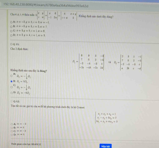 192.168.40.238:8080/#/exam/6780a4aa364a94dee993e63d
Cho#, y, z, w thòa mǎn beginvmatrix x&y z&wendvmatrix -beginvmatrix x&6 -1&2wendvmatrix +beginvmatrix 4&x+y z+w&3endvmatrix. Khẳng định nào dưới đây đùng?
A: x=-2,y=5,z=3,w=-1.
B: x=-3,y=0,z=2,w=7
C x=3,y=5,z=1,w=6
D; x=2,y=4,z=1,w=3,
Q 11:
Cho 2 định thức:
Khẳng định nào sau đây là đúng?
D_1=beginvmatrix 6&9&3&-4 7&5&2&-6 -2&-6&-3&4 -2a&-4b&-2c&2dendvmatrix và D_1=beginvmatrix 2&3&1&-1 7&5&2&-5 -2&-5&-3&4 0&2b&c&-dendvmatrix
A: D_2=- 1/3 D_1
B: D_1=3D_2
C: D_2=- 1/6 D_1
D: D_2=-6D_1
Q 12:
Tim tất cá các giá trị của m đề hệ phương trình dưới đây là bệ Cramer.
A: m=-3
beginarrayl x_1+x_2+x_3=1 x_1-x_2+3x_3=2 3x_1+x_2+mx_3=3endarray.
B: m=6
C: m=-3
D: m=6
Thời gian còn lại: 00:49:32 Nộp bài