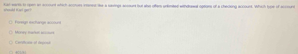 Kari wants to open an account which accrues interest like a savings account but also offers unlimited withdrawal options of a checking account. Which type of account
should Kari get?
Foreign exchange account
Money market account
Certificate of deposit
4010o