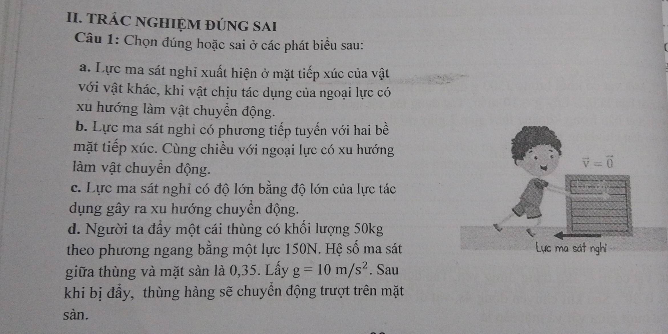 TRẢC NGHIỆM ĐÚNG SAI
Câu 1: Chọn đúng hoặc sai ở các phát biểu sau:
a. Lực ma sát nghỉ xuất hiện ở mặt tiếp xúc của vật
với vật khác, khi vật chịu tác dụng của ngoại lực có
xu hướng làm vật chuyển động.
b. Lực ma sát nghỉ có phương tiếp tuyến với hai bề
mặt tiếp xúc. Cùng chiều với ngoại lực có xu hướng
àm vật chuyền động.
vector v=vector 0
c. Lực ma sát nghi có độ lớn bằng độ lớn của lực tác
dụng gây ra xu hướng chuyền động.
d. Người ta đẩy một cái thùng có khối lượng 50kg
theo phương ngang bằng một lực 150N. Hệ số ma sát Lực ma sát nghi
giữa thùng và mặt sàn là 0, 35. Lấy g=10m/s^2. Sau
khi bị đầy, thùng hàng sẽ chuyển động trượt trên mặt
sàn.