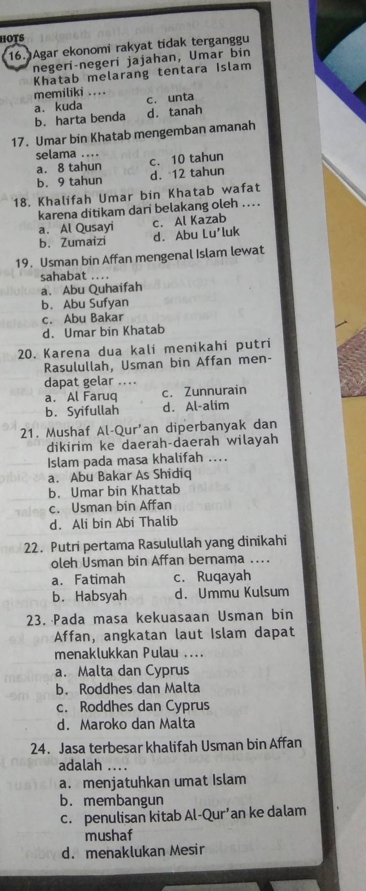 hots
16. Agar ekonomi rakyat tidak terganggu
negeri-negeri jajahan, Umar bin
Khatab melarang tentara Islam
memiliki …._
a. kuda c. unta
b. harta benda d. tanah
17. Umar bin Khatab mengemban amanah
selama ..
a. 8 tahun c. 10 tahun
b. 9 tahun d. 12 tahun
18. Khalifah Umar bin Khatab wafat
karena ditikam dari belakang oleh ....
a. Al Qusayi c. Al Kazab
b. Zumaizi d. Abu Lu'luk
19. Usman bin Affan mengenal Islam lewat
sahabat ...
a. Abu Quhaifah
b. Abu Sufyan
c. Abu Bakar
d. Umar bin Khatab
20. Karena dua kali menikahi putri
Rasulullah, Usman bin Affan men-
dapat gelar …..
a. Al Faruq c. Zunnurain
b. Syifullah d. Al-alim
21. Mushaf Al-Qur'an diperbanyak dan
dikirim ke daerah-daerah wilayah
Islam pada masa khalifah ...
a. Abu Bakar As Shidiq
b. Umar bin Khattab
c. Usman bin Affan
d. Ali bin Abi Thalib
22. Putri pertama Rasulullah yang dinikahi
oleh Usman bin Affan bernama ....
a. Fatimah c. Ruqayah
b. Habsyah d. Ummu Kulsum
23. Pada masa kekuasaan Usman bin
Affan, angkatan laut Islam dapat
menaklukkan Pulau ....
a. Malta dan Cyprus
b. Roddhes dan Malta
c. Roddhes dan Cyprus
d. Maroko dan Malta
24. Jasa terbesar khalifah Usman bin Affan
adalah ...
a. menjatuhkan umat Islam
b. membangun
c. penulisan kitab Al-Qur’an ke dalam
mushaf
d. menaklukan Mesir